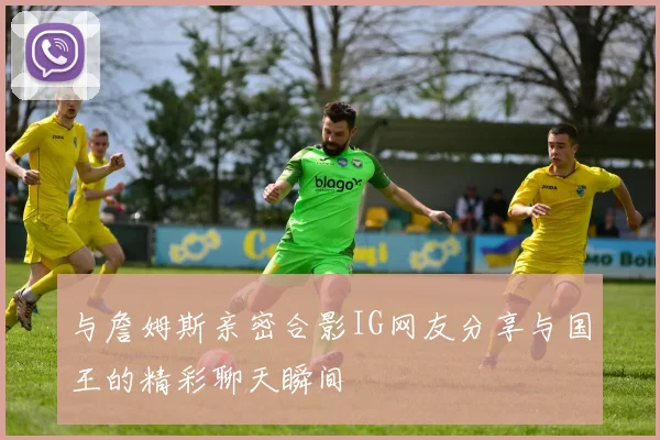 与詹姆斯亲密合影IG网友分享与国王的精彩聊天瞬间