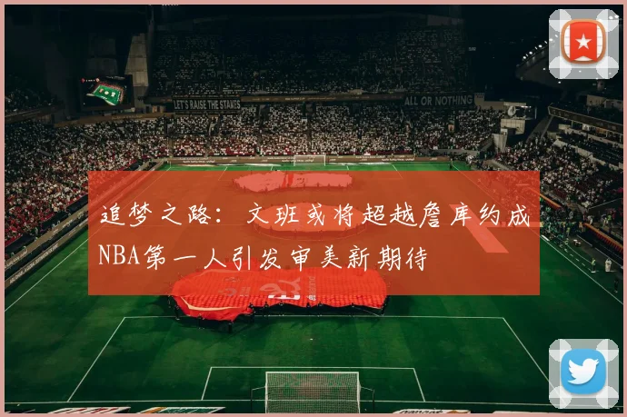 追梦之路：文班或将超越詹库约成NBA第一人引发审美新期待