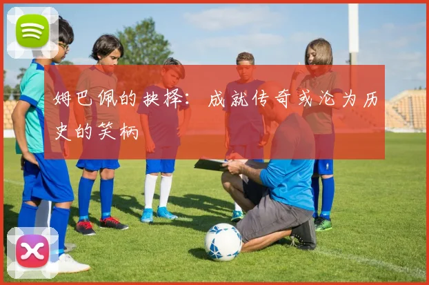 姆巴佩的抉择：成就传奇或沦为历史的笑柄