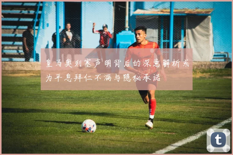 皇马奥利塞声明背后的深意解析或为平息拜仁不满与隐秘承诺