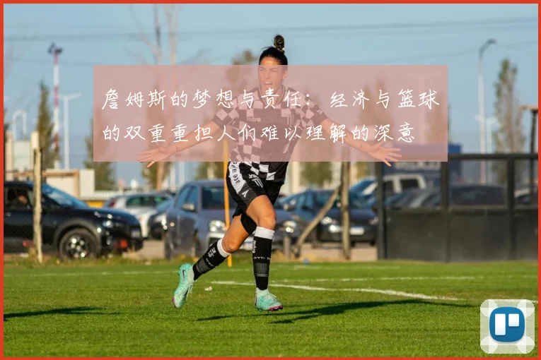 詹姆斯的梦想与责任：经济与篮球的双重重担人们难以理解的深意