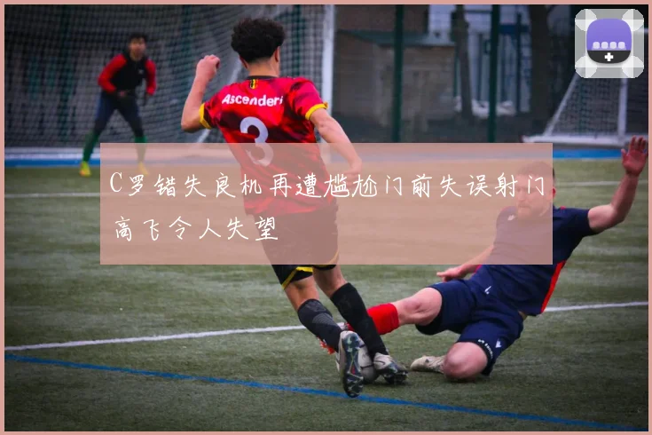 C罗错失良机再遭尴尬门前失误射门高飞令人失望