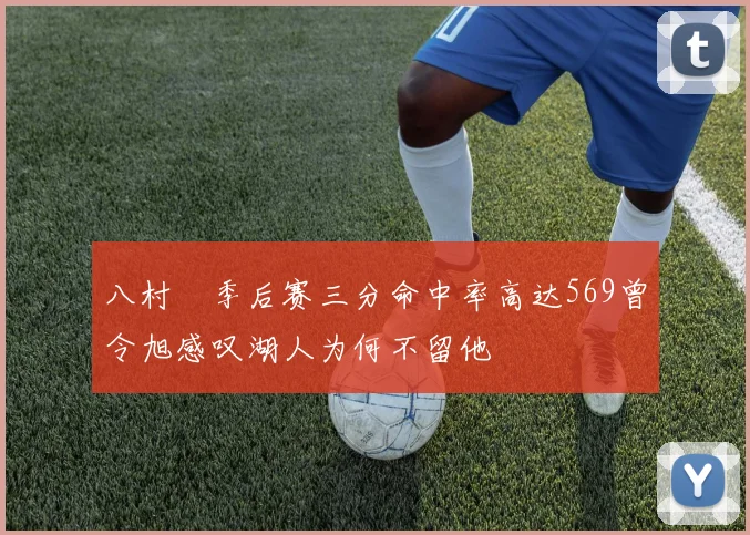八村塁季后赛三分命中率高达569曾令旭感叹湖人为何不留他