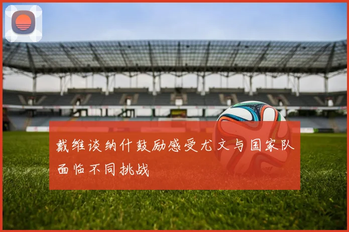 戴维谈纳什鼓励感受尤文与国家队面临不同挑战