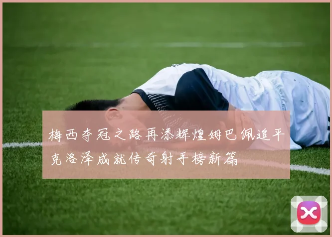 梅西夺冠之路再添辉煌姆巴佩追平克洛泽成就传奇射手榜新篇