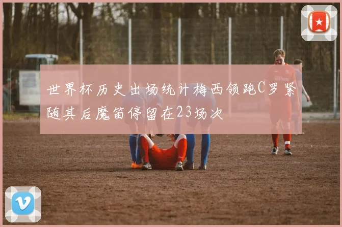 世界杯历史出场统计梅西领跑C罗紧随其后魔笛停留在23场次